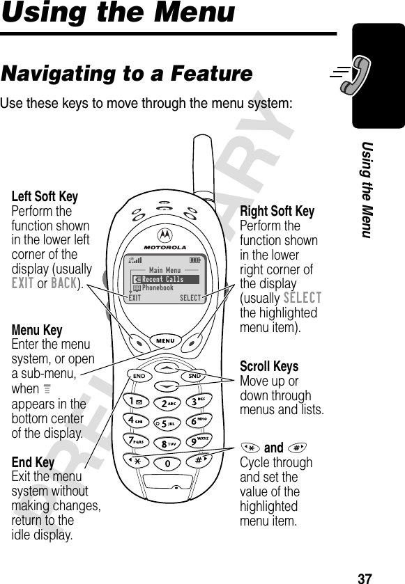 37PRELIMINARYUsing the MenuUsing the MenuNavigating to a FeatureUse these keys to move through the menu system:Main Menu Recent Calls Phonebook EXIT  SELECTMenu KeyEnter the menu system, or opena sub-menu,when Mappears in thebottom centerof the display.Right Soft KeyPerform thefunction shownin the lowerright corner ofthe display(usually SELECTthe highlightedmenu item).Left Soft KeyPerform thefunction shownin the lower left corner of thedisplay (usuallyEXIT or BACK).Scroll KeysMove up ordown throughmenus and lists.* and #Cycle throughand set thevalue of thehighlightedmenu item.End KeyExit the menusystem withoutmaking changes,return to theidle display.