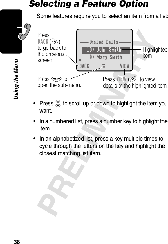 38PRELIMINARYUsing the MenuSelecting a Feature OptionSome features require you to select an item from a list:•Press S to scroll up or down to highlight the item you want.•In a numbered list, press a number key to highlight the item.•In an alphabetized list, press a key multiple times to cycle through the letters on the key and highlight the closest matching list item.Dialed Calls10) John Smith9) Mary SmithBACK VIEWPressBACK (-)to go back tothe previousscreen.HighlighteditemM Press M toopen the sub-menu. Press VIEW (+) to viewdetails of the highlighted item.