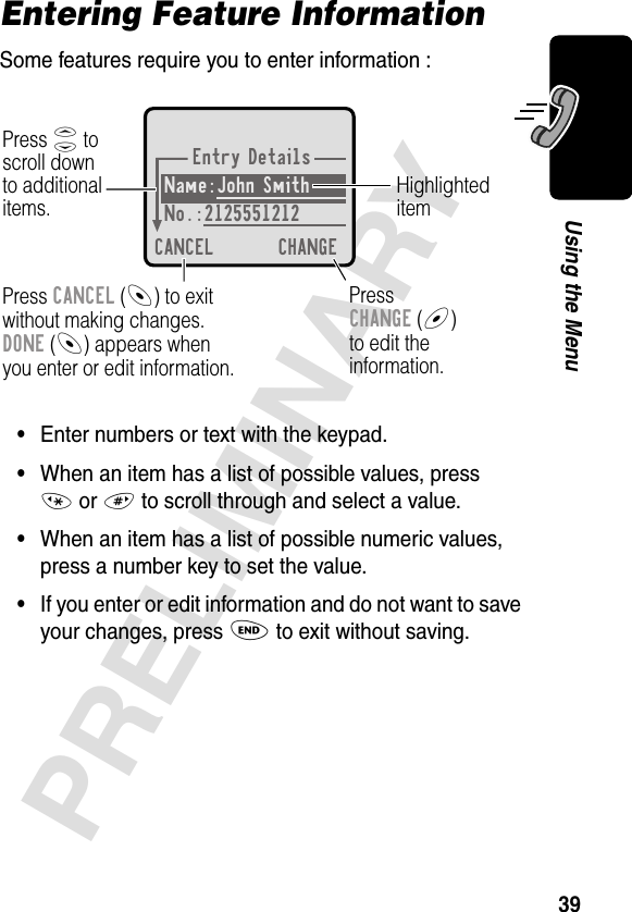 39PRELIMINARYUsing the MenuEntering Feature InformationSome features require you to enter information :•Enter numbers or text with the keypad.•When an item has a list of possible values, press * or # to scroll through and select a value.•When an item has a list of possible numeric values, press a number key to set the value.•If you enter or edit information and do not want to save your changes, press O to exit without saving.Entry DetailsName:John Smith No.:2125551212CANCEL CHANGEPress S toscroll downto additionalitems.HighlighteditemPress CANCEL (-) to exitwithout making changes.DONE (-) appears whenyou enter or edit information. PressCHANGE (+)to edit theinformation.