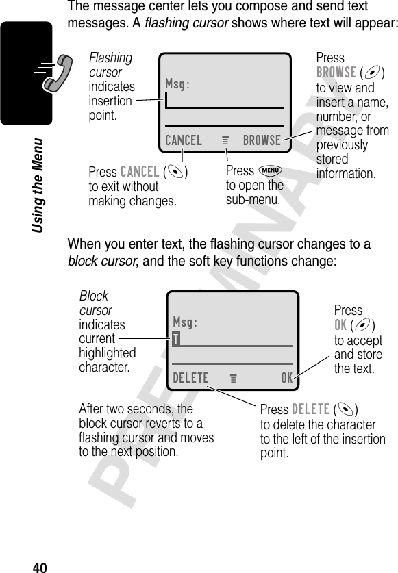 40PRELIMINARYUsing the MenuThe message center lets you compose and send text messages. A ﬂashing cursor shows where text will appear:When you enter text, the ﬂashing cursor changes to a block cursor, and the soft key functions change:Msg:CANCEL BROWSEPressBROWSE (+)to view andinsert a name,number, ormessage frompreviouslystoredinformation.Press CANCEL (-)to exit withoutmaking changes.Flashingcursorindicatesinsertionpoint.Press Mto open thesub-menu.M Msg:T DELETE OKPressOK (+)to acceptand storethe text.Press DELETE (-)to delete the characterto the left of the insertionpoint.Blockcursorindicatescurrenthighlightedcharacter.After two seconds, theblock cursor reverts to aﬂashing cursor and movesto the next position.M 