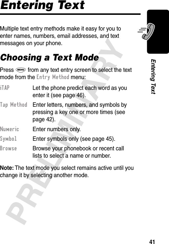 41PRELIMINARYEntering TextEntering TextMultiple text entry methods make it easy for you to enter names, numbers, email addresses, and text messages on your phone.Choosing a Text ModePress M from any text entry screen to select the text mode from the Entry Method menu:Note: The text mode you select remains active until you change it by selecting another mode.iTAP  Let the phone predict each word as you enter it (see page 46).Tap Method  Enter letters, numbers, and symbols by pressing a key one or more times (see page 42).Numeric  Enter numbers only.Symbol  Enter symbols only (see page 45).Browse  Browse your phonebook or recent call lists to select a name or number.