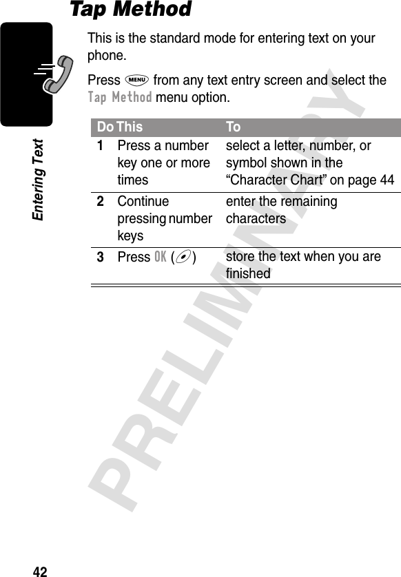 42PRELIMINARYEntering TextTap MethodThis is the standard mode for entering text on your phone.Press M from any text entry screen and select the Tap Method menu option.Do This To1Press a number key one or more timesselect a letter, number, or symbol shown in the “Character Chart” on page 442Continue pressing number keysenter the remaining characters3Press OK (+)store the text when you are ﬁnished