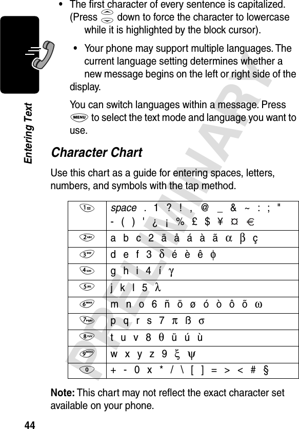 44PRELIMINARYEntering Text•The ﬁrst character of every sentence is capitalized. (Press S down to force the character to lowercase while it is highlighted by the block cursor).•Your phone may support multiple languages. The current language setting determines whether a new message begins on the left or right side of the display.You can switch languages within a message. Press M to select the text mode and language you want to use.Character ChartUse this chart as a guide for entering spaces, letters, numbers, and symbols with the tap method.Note: This chart may not reﬂect the exact character set available on your phone.1 space . 1 ? ! , @ _ &amp; ~ : ; &quot;- ( ) &apos; ¿ ¡ % £ $ ¥  2 a b c 2 ä å á à ã α β ç3 d e f 3 δ é è ê φ4 g h i 4 í γ5 j k l 5 λ6 m n o 6 ñ ö ø ó ò ô õ ω7 p q r s 7 π ß σ8 t u v 8 θ ü ú ù9 w x y z 9 ξ  ψ0  + - 0 x * / \ [ ] = &gt; &lt; # §