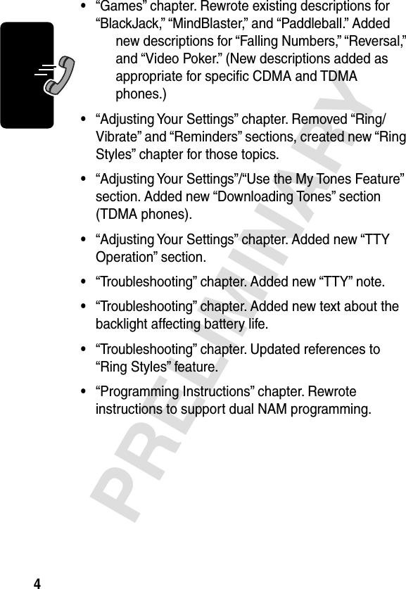  4 PRELIMINARY • “Games” chapter. Rewrote existing descriptions for “BlackJack,” “MindBlaster,” and “Paddleball.” Added new descriptions for “Falling Numbers,” “Reversal,” and “Video Poker.” (New descriptions added as appropriate for speciﬁc CDMA and TDMA phones.) • “Adjusting Your Settings” chapter. Removed “Ring/Vibrate” and “Reminders” sections, created new “Ring Styles” chapter for those topics. • “Adjusting Your Settings”/“Use the My Tones Feature” section. Added new “Downloading Tones” section (TDMA phones). • “Adjusting Your Settings” chapter. Added new “TTY Operation” section. • “Troubleshooting” chapter. Added new “TTY” note. • “Troubleshooting” chapter. Added new text about the backlight affecting battery life. • “Troubleshooting” chapter. Updated references to “Ring Styles” feature. • “Programming Instructions” chapter. Rewrote instructions to support dual NAM programming.