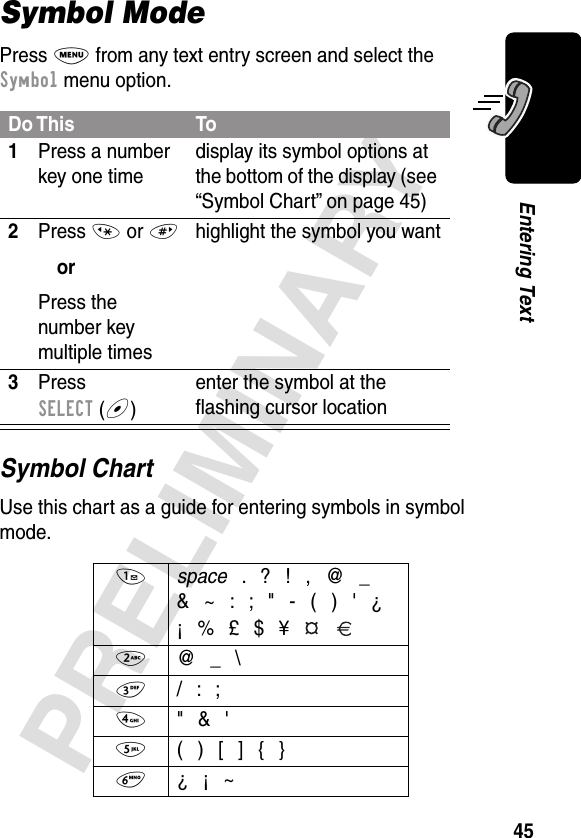 45PRELIMINARYEntering TextSymbol ModePress M from any text entry screen and select the Symbol menu option.Symbol ChartUse this chart as a guide for entering symbols in symbol mode.Do This To1Press a number key one timedisplay its symbol options at the bottom of the display (see “Symbol Chart” on page 45)2Press * or #orPress the number key multiple timeshighlight the symbol you want3Press SELECT (+)enter the symbol at the ﬂashing cursor location1 space . ? ! , @ _&amp; ~ : ; &quot; - ( ) &apos; ¿¡ % £ $ ¥  2  @ _ \3  / : ;4  &quot; &amp; &apos;5  ( ) [ ] { }6 ¿ ¡ ~