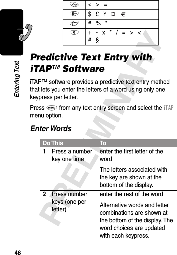 46PRELIMINARYEntering TextPredictive Text Entry with iTAP™ SoftwareiTAP™ software provides a predictive text entry method that lets you enter the letters of a word using only one keypress per letter.Press M from any text entry screen and select the iTAP menu option.Enter Words7  &lt; &gt; =8 $ £ ¥  9  # % *0  + - x * / = &gt; &lt;#  §Do This To1Press a number key one timeenter the ﬁrst letter of the wordThe letters associated with the key are shown at the bottom of the display.2Press number keys (one per letter)enter the rest of the wordAlternative words and letter combinations are shown at the bottom of the display. The word choices are updated with each keypress.