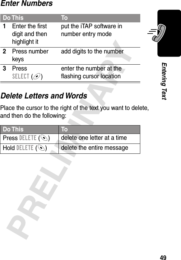 49PRELIMINARYEntering TextEnter NumbersDelete Letters and WordsPlace the cursor to the right of the text you want to delete, and then do the following:Do This To1Enter the ﬁrst digit and then highlight itput the iTAP software in number entry mode2Press number keysadd digits to the number3Press SELECT (+)enter the number at the ﬂashing cursor locationDo This ToPress DELETE (-)delete one letter at a timeHold DELETE (-)delete the entire message