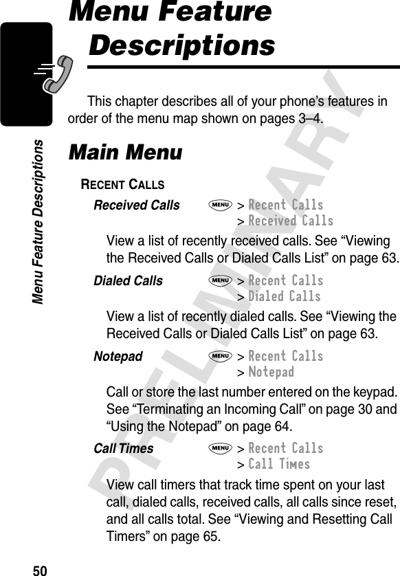 50PRELIMINARYMenu Feature DescriptionsMenu Feature DescriptionsThis chapter describes all of your phone’s features in order of the menu map shown on pages 3–4.Main MenuRECENT CALLS  Received Calls  M&gt; Recent Calls&gt; Received CallsView a list of recently received calls. See “Viewing the Received Calls or Dialed Calls List” on page 63.Dialed Calls  M&gt; Recent Calls&gt; Dialed CallsView a list of recently dialed calls. See “Viewing the Received Calls or Dialed Calls List” on page 63.Notepad  M&gt; Recent Calls&gt; NotepadCall or store the last number entered on the keypad. See “Terminating an Incoming Call” on page 30 and “Using the Notepad” on page 64.Call Times  M&gt; Recent Calls&gt; Call TimesView call timers that track time spent on your last call, dialed calls, received calls, all calls since reset, and all calls total. See “Viewing and Resetting Call Timers” on page 65.