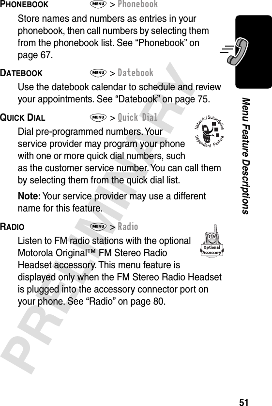 51PRELIMINARYMenu Feature DescriptionsPHONEBOOK  M&gt; PhonebookStore names and numbers as entries in your phonebook, then call numbers by selecting them from the phonebook list. See “Phonebook” on page 67.DATEBOOK  M&gt; DatebookUse the datebook calendar to schedule and review your appointments. See “Datebook” on page 75.QUICK DIAL  M&gt; Quick DialDial pre-programmed numbers. Your service provider may program your phone with one or more quick dial numbers, such as the customer service number. You can call them by selecting them from the quick dial list.Note: Your service provider may use a different name for this feature.RADIO  M&gt; RadioListen to FM radio stations with the optional Motorola Original™ FM Stereo Radio Headset accessory. This menu feature is displayed only when the FM Stereo Radio Headset is plugged into the accessory connector port on your phone. See “Radio” on page 80.