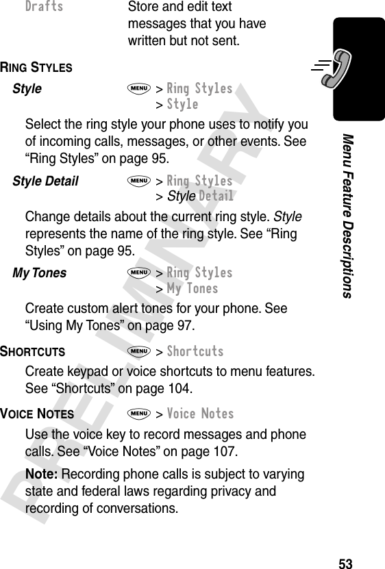 53PRELIMINARYMenu Feature DescriptionsRING STYLES  Style  M&gt; Ring Styles&gt; StyleSelect the ring style your phone uses to notify you of incoming calls, messages, or other events. See “Ring Styles” on page 95.Style Detail  M&gt; Ring Styles&gt; Style DetailChange details about the current ring style. Style represents the name of the ring style. See “Ring Styles” on page 95.My Tones  M&gt; Ring Styles&gt; My TonesCreate custom alert tones for your phone. See “Using My Tones” on page 97.SHORTCUTS  M&gt; ShortcutsCreate keypad or voice shortcuts to menu features. See “Shortcuts” on page 104.VOICE NOTES  M&gt; Voice NotesUse the voice key to record messages and phone calls. See “Voice Notes” on page 107.Note: Recording phone calls is subject to varying state and federal laws regarding privacy and recording of conversations.Drafts  Store and edit text messages that you have written but not sent.