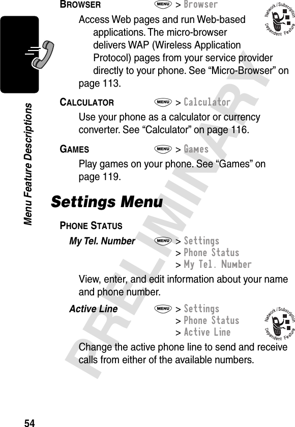 54PRELIMINARYMenu Feature DescriptionsBROWSER  M&gt; BrowserAccess Web pages and run Web-based applications. The micro-browser delivers WAP (Wireless Application Protocol) pages from your service provider directly to your phone. See “Micro-Browser” on page 113.CALCULATOR  M&gt; CalculatorUse your phone as a calculator or currency converter. See “Calculator” on page 116.GAMES  M&gt; GamesPlay games on your phone. See “Games” on page 119.Settings MenuPHONE STATUS  My Tel. Number  M&gt; Settings&gt; Phone Status&gt; My Tel. NumberView, enter, and edit information about your name and phone number.Active Line  M&gt; Settings&gt; Phone Status&gt; Active LineChange the active phone line to send and receive calls from either of the available numbers.