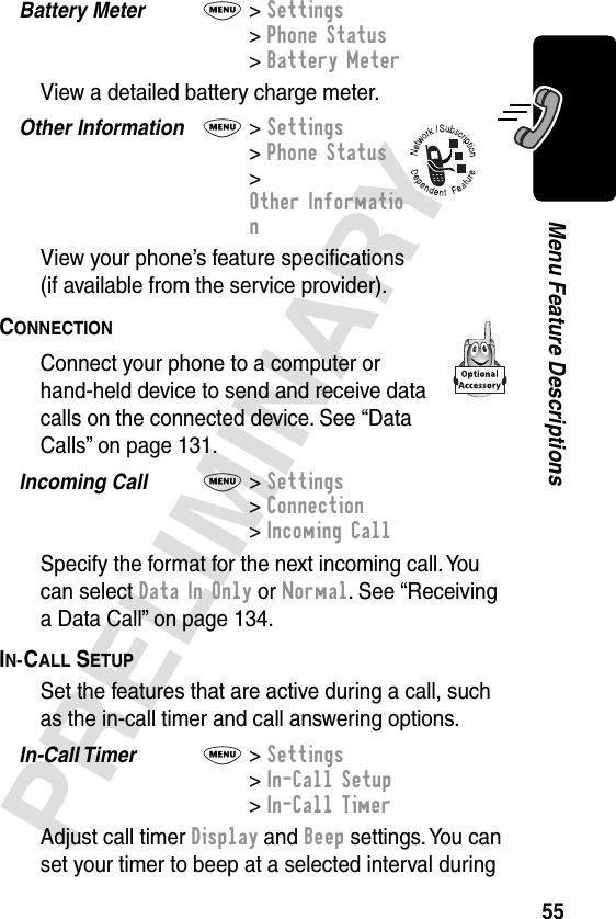 55PRELIMINARYMenu Feature DescriptionsBattery Meter  M&gt; Settings&gt; Phone Status&gt; Battery MeterView a detailed battery charge meter.Other Information  M&gt; Settings&gt; Phone Status&gt; Other InformationView your phone’s feature speciﬁcations(if available from the service provider).CONNECTION  Connect your phone to a computer or hand-held device to send and receive data calls on the connected device. See “Data Calls” on page 131.Incoming Call  M&gt; Settings&gt; Connection&gt; Incoming CallSpecify the format for the next incoming call. You can select Data In Only or Normal. See “Receiving a Data Call” on page 134.IN-CALL SETUP  Set the features that are active during a call, such as the in-call timer and call answering options.In-Call Timer  M&gt; Settings&gt; In-Call Setup&gt; In-Call TimerAdjust call timer Display and Beep settings. You can set your timer to beep at a selected interval during 