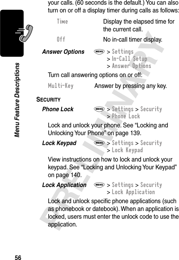 56PRELIMINARYMenu Feature Descriptionsyour calls. (60 seconds is the default.) You can also turn on or off a display timer during calls as follows:Answer Options  M&gt; Settings&gt; In-Call Setup&gt; Answer OptionsTurn call answering options on or off:SECURITY  Phone Lock  M&gt; Settings &gt; Security&gt; Phone LockLock and unlock your phone. See “Locking and Unlocking Your Phone” on page 139.Lock Keypad  M&gt; Settings &gt; Security&gt; Lock KeypadView instructions on how to lock and unlock your keypad. See “Locking and Unlocking Your Keypad” on page 140.Lock Application  M&gt; Settings &gt; Security&gt; Lock ApplicationLock and unlock speciﬁc phone applications (such as phonebook or datebook). When an application is locked, users must enter the unlock code to use the application.Time  Display the elapsed time for the current call.Off  No in-call timer display.Multi-Key  Answer by pressing any key.