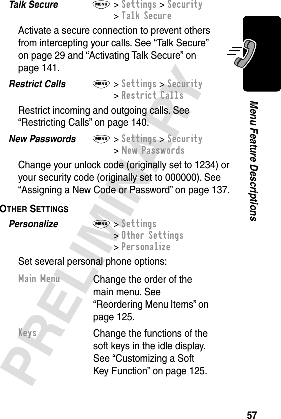 57PRELIMINARYMenu Feature DescriptionsTalk Secure  M&gt; Settings &gt; Security&gt; Talk SecureActivate a secure connection to prevent others from intercepting your calls. See “Talk Secure” on page 29 and “Activating Talk Secure” on page 141.Restrict Calls  M&gt; Settings &gt; Security&gt; Restrict CallsRestrict incoming and outgoing calls. See “Restricting Calls” on page 140.New Passwords  M&gt; Settings &gt; Security&gt; New PasswordsChange your unlock code (originally set to 1234) or your security code (originally set to 000000). See “Assigning a New Code or Password” on page 137.OTHER SETTINGS  Personalize  M&gt; Settings&gt; Other Settings&gt; PersonalizeSet several personal phone options:Main MenuChange the order of the main menu. See “Reordering Menu Items” on page 125.KeysChange the functions of the soft keys in the idle display. See “Customizing a Soft Key Function” on page 125.