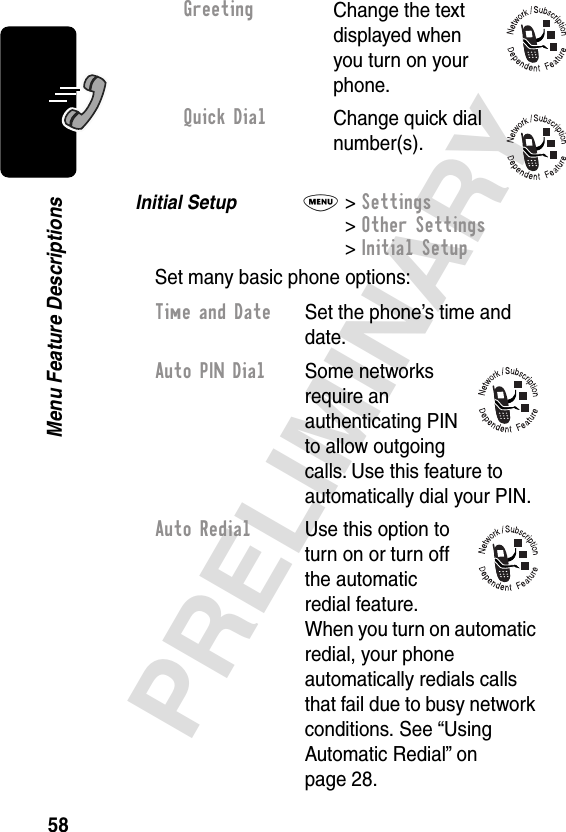 58PRELIMINARYMenu Feature DescriptionsInitial Setup  M&gt; Settings&gt; Other Settings&gt; Initial SetupSet many basic phone options:GreetingChange the text displayed when you turn on your phone.Quick DialChange quick dial number(s).Time and Date  Set the phone’s time and date.Auto PIN Dial Some networks require an authenticating PIN to allow outgoing calls. Use this feature to automatically dial your PIN.Auto Redial  Use this option to turn on or turn off the automatic redial feature. When you turn on automatic redial, your phone automatically redials calls that fail due to busy network conditions. See “Using Automatic Redial” on page 28.