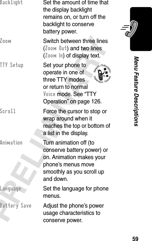 59PRELIMINARYMenu Feature DescriptionsBacklight  Set the amount of time that the display backlight remains on, or turn off the backlight to conserve battery power.Zoom  Switch between three lines (Zoom Out) and two lines (Zoom In) of display text.TTY Setup  Set your phone to operate in one of three TTY modes or return to normal Voice mode. See “TTY Operation” on page 126.Scroll  Force the cursor to stop or wrap around when it reaches the top or bottom of a list in the display.Animation  Turn animation off (to conserve battery power) or on. Animation makes your phone’s menus move smoothly as you scroll up and down.Language  Set the language for phone menus.Battery Save  Adjust the phone’s power usage characteristics to conserve power.