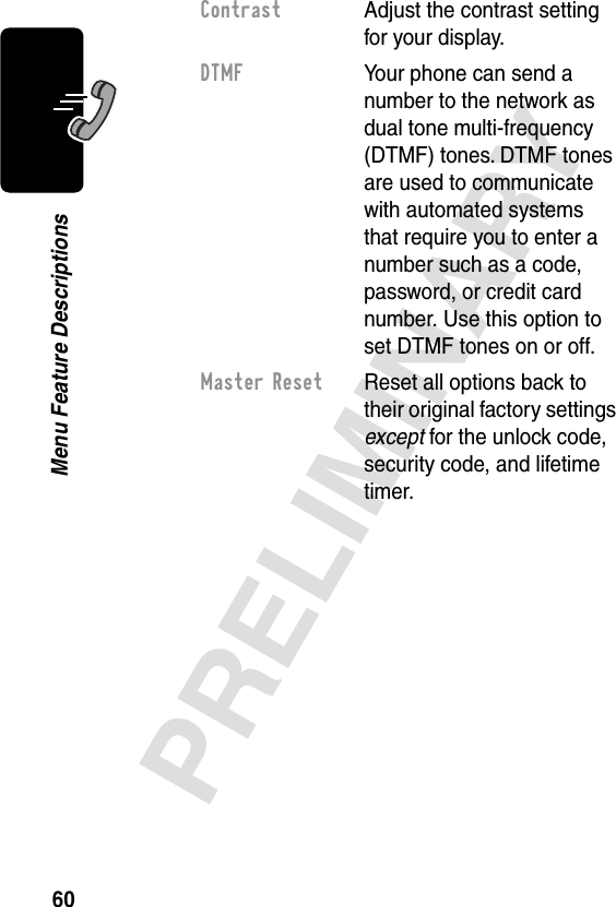 60PRELIMINARYMenu Feature DescriptionsContrast  Adjust the contrast setting for your display.DTMF  Your phone can send a number to the network as dual tone multi-frequency (DTMF) tones. DTMF tones are used to communicate with automated systems that require you to enter a number such as a code, password, or credit card number. Use this option to set DTMF tones on or off.Master Reset  Reset all options back to their original factory settings except for the unlock code, security code, and lifetime timer.