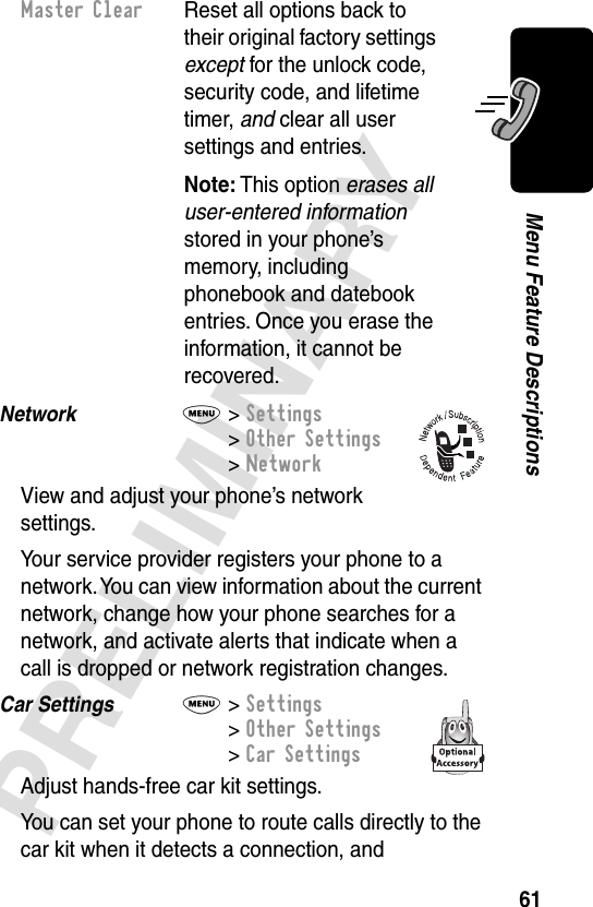 61PRELIMINARYMenu Feature DescriptionsNetwork  M&gt; Settings&gt; Other Settings&gt; NetworkView and adjust your phone’s network settings.Your service provider registers your phone to a network. You can view information about the current network, change how your phone searches for a network, and activate alerts that indicate when a call is dropped or network registration changes.Car Settings  M&gt; Settings&gt; Other Settings&gt; Car SettingsAdjust hands-free car kit settings.You can set your phone to route calls directly to the car kit when it detects a connection, and Master Clear  Reset all options back to their original factory settings except for the unlock code, security code, and lifetime timer, and clear all user settings and entries.Note: This option erases all user-entered information stored in your phone’s memory, including phonebook and datebook entries. Once you erase the information, it cannot be recovered.