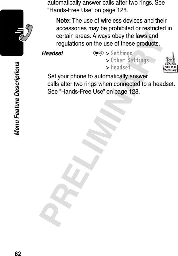 62PRELIMINARYMenu Feature Descriptionsautomatically answer calls after two rings. See “Hands-Free Use” on page 128.Note: The use of wireless devices and their accessories may be prohibited or restricted in certain areas. Always obey the laws and regulations on the use of these products.Headset  M&gt; Settings&gt; Other Settings&gt; HeadsetSet your phone to automatically answer calls after two rings when connected to a headset. See “Hands-Free Use” on page 128.