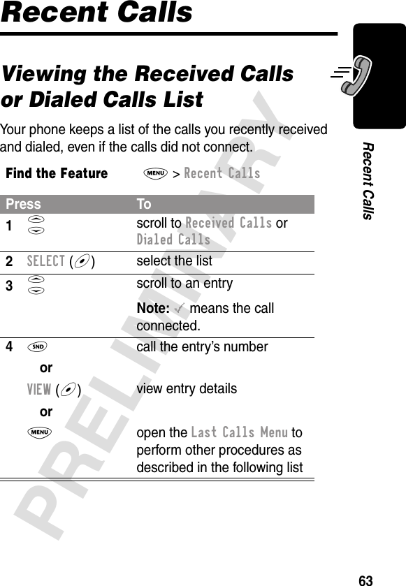 63PRELIMINARYRecent CallsRecent CallsViewing the Received Calls or Dialed Calls ListYour phone keeps a list of the calls you recently received and dialed, even if the calls did not connect.Find the FeatureM&gt; Recent CallsPress To1S scroll to Received Calls or Dialed Calls2SELECT (+)select the list3S scroll to an entryNote: &lt; means the call connected.4N  call the entry’s numberorVIEW (+)  view entry detailsorM open the Last Calls Menu to perform other procedures as described in the following list