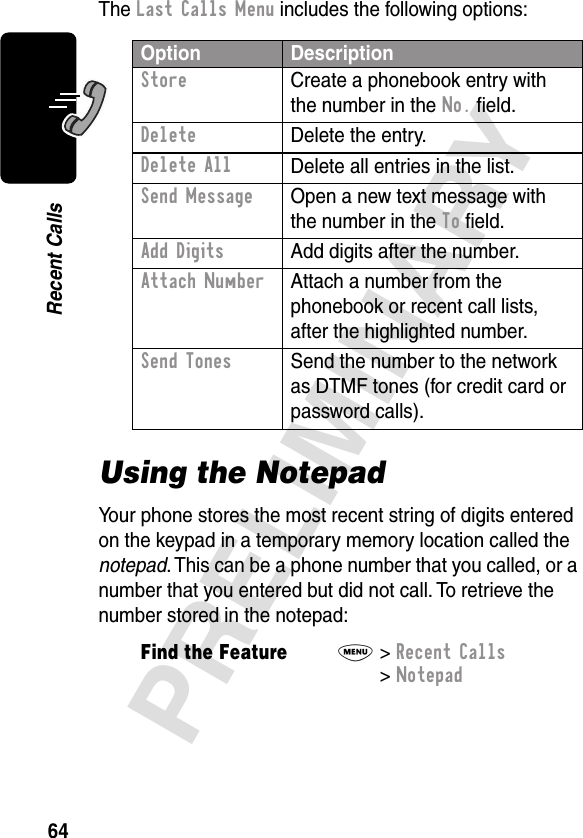 64PRELIMINARYRecent CallsThe Last Calls Menu includes the following options:Using the NotepadYour phone stores the most recent string of digits entered on the keypad in a temporary memory location called the notepad. This can be a phone number that you called, or a number that you entered but did not call. To retrieve the number stored in the notepad:Option DescriptionStore  Create a phonebook entry with the number in the No. ﬁeld.DeleteDelete the entry.Delete AllDelete all entries in the list.Send Message  Open a new text message with the number in the To ﬁeld.Add Digits  Add digits after the number.Attach Number  Attach a number from the phonebook or recent call lists, after the highlighted number.Send Tones  Send the number to the network as DTMF tones (for credit card or password calls).Find the FeatureM&gt; Recent Calls &gt; Notepad