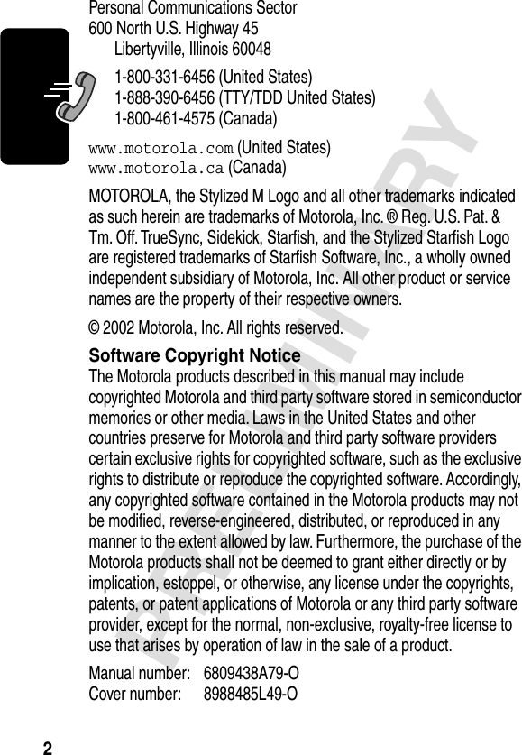  2 PRELIMINARY Personal Communications Sector600 North U.S. Highway 45Libertyville, Illinois 600481-800-331-6456 (United States)1-888-390-6456 (TTY/TDD United States)1-800-461-4575 (Canada) www.motorola.com  (United States) www.motorola.ca  (Canada)MOTOROLA, the Stylized M Logo and all other trademarks indicated as such herein are trademarks of Motorola, Inc. ® Reg. U.S. Pat. &amp; Tm. Off. TrueSync, Sidekick, Starﬁsh, and the Stylized Starﬁsh Logo are registered trademarks of Starﬁsh Software, Inc., a wholly owned independent subsidiary of Motorola, Inc. All other product or service names are the property of their respective owners.© 2002 Motorola, Inc. All rights reserved. Software Copyright Notice The Motorola products described in this manual may include copyrighted Motorola and third party software stored in semiconductor memories or other media. Laws in the United States and other countries preserve for Motorola and third party software providers certain exclusive rights for copyrighted software, such as the exclusive rights to distribute or reproduce the copyrighted software. Accordingly, any copyrighted software contained in the Motorola products may not be modiﬁed, reverse-engineered, distributed, or reproduced in any manner to the extent allowed by law. Furthermore, the purchase of the Motorola products shall not be deemed to grant either directly or by implication, estoppel, or otherwise, any license under the copyrights, patents, or patent applications of Motorola or any third party software provider, except for the normal, non-exclusive, royalty-free license to use that arises by operation of law in the sale of a product.Manual number: 6809438A79-O Cover number: 8988485L49-O