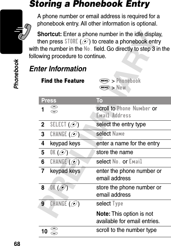 68PRELIMINARYPhonebookStoring a Phonebook EntryA phone number or email address is required for a phonebook entry. All other information is optional.Shortcut: Enter a phone number in the idle display, then press STORE (+) to create a phonebook entry with the number in the No. ﬁeld. Go directly to step 3 in the following procedure to continue.Enter InformationFind the FeatureM&gt; PhonebookM&gt; NewPress To1S scroll to Phone Number or Email Address2SELECT (+)select the entry type3CHANGE (+)select Name4keypad keys enter a name for the entry5OK (+)store the name6CHANGE (+)select No. or Email7keypad keys enter the phone number or email address8OK (+)store the phone number or email address9CHANGE (+)select TypeNote: This option is not available for email entries.10S scroll to the number type