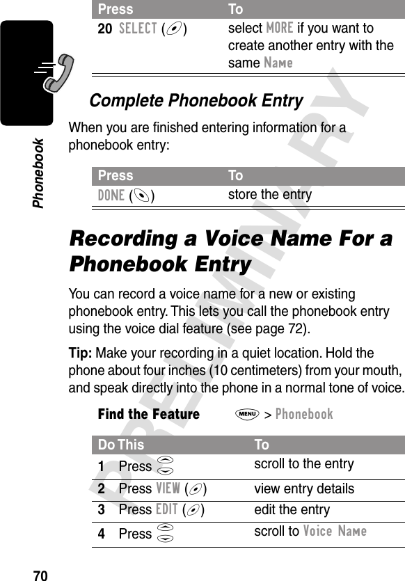 70PRELIMINARYPhonebookComplete Phonebook EntryWhen you are ﬁnished entering information for a phonebook entry:Recording a Voice Name For a Phonebook EntryYou can record a voice name for a new or existing phonebook entry. This lets you call the phonebook entry using the voice dial feature (see page 72).Tip: Make your recording in a quiet location. Hold the phone about four inches (10 centimeters) from your mouth, and speak directly into the phone in a normal tone of voice.20SELECT (+)select MORE if you want to create another entry with the same NamePress ToDONE (-)store the entryFind the FeatureM&gt; PhonebookDo This To1Press S scroll to the entry2Press VIEW (+) view entry details3Press EDIT (+) edit the entry4Press S scroll to Voice Name Press To