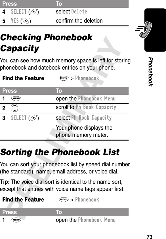 73PRELIMINARYPhonebookChecking Phonebook CapacityYou can see how much memory space is left for storing phonebook and datebook entries on your phone.Sorting the Phonebook ListYou can sort your phonebook list by speed dial number (the standard), name, email address, or voice dial.Tip: The voice dial sort is identical to the name sort, except that entries with voice name tags appear ﬁrst.4SELECT (+)select Delete5YES (-)conﬁrm the deletionFind the FeatureM&gt; PhonebookPress To1M open the Phonebook Menu2S scroll to Ph Book Capacity3SELECT (+)select Ph Book CapacityYour phone displays the phone memory meter.Find the FeatureM&gt; PhonebookPress To1M open the Phonebook MenuPress To