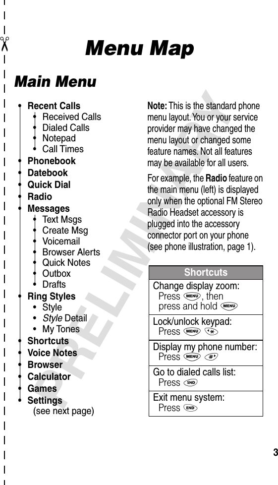  ✂ 3 PRELIMINARY Menu Map Main Menu• Recent Calls•Received Calls•Dialed Calls•Notepad•Call Times• Phonebook• Datebook• Quick Dial• Radio• Messages•Text Msgs•Create Msg•Voicemail•Browser Alerts•Quick Notes•Outbox•Drafts• Ring Styles•Style•Style Detail•My Tones• Shortcuts• Voice Notes• Browser• Calculator• Games• Settings(see next page)ShortcutsChange display zoom:Press M, thenpress and hold MLock/unlock keypad:Press M *Display my phone number:Press M #Go to dialed calls list:Press NExit menu system:Press ONote: This is the standard phone menu layout. You or your service provider may have changed the menu layout or changed some feature names. Not all features may be available for all users.For example, the Radio feature on the main menu (left) is displayed only when the optional FM Stereo Radio Headset accessory is plugged into the accessory connector port on your phone (see phone illustration, page 1).