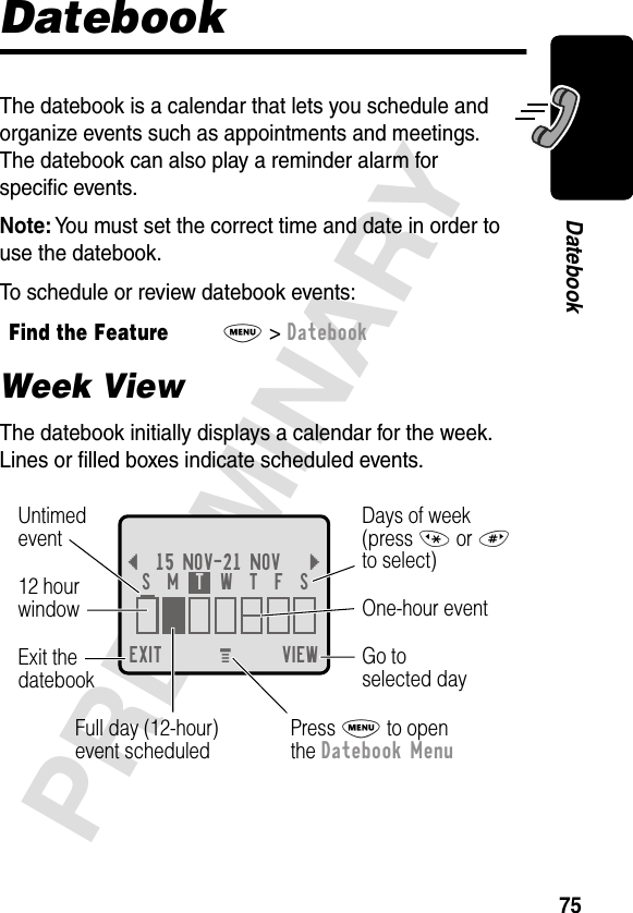 75PRELIMINARYDatebookDatebookThe datebook is a calendar that lets you schedule and organize events such as appointments and meetings. The datebook can also play a reminder alarm for speciﬁc events.Note: You must set the correct time and date in order to use the datebook.To schedule or review datebook events:Week ViewThe datebook initially displays a calendar for the week. Lines or ﬁlled boxes indicate scheduled events.Find the FeatureM&gt; DatebookEXIT VIEW{15 NOV-21 NOV }Go toselected dayExit thedatebook Untimedevent12 hourwindow One-hour eventDays of week(press * or #to select)Full day (12-hour)event scheduledS  M  T  W  T  F  SPress M to openthe Datebook MenuM 