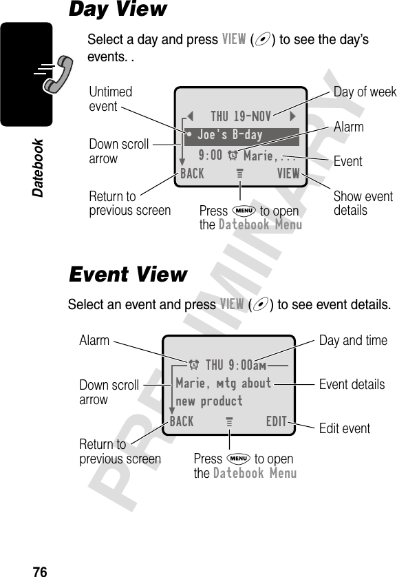 76PRELIMINARYDatebookDay ViewSelect a day and press VIEW (+) to see the day’s events. .Event ViewSelect an event and press VIEW (+) to see event details.{THU 19-NOV }• Joe&apos;s B-day9:00 A Marie,... BACK VIEWDay of weekShow eventdetailsReturn toprevious screenUntimedeventEventAlarmDown scrollarrowPress M to openthe Datebook MenuM A THU 9:00amMarie, mtg aboutnew productBACK EDITDay and timeEdit eventReturn toprevious screenEvent detailsAlarm Down scrollarrowPress M to openthe Datebook MenuM 