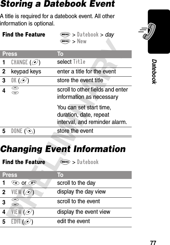 77PRELIMINARYDatebookStoring a Datebook EventA title is required for a datebook event. All other information is optional.Changing Event InformationFind the FeatureM&gt; Datebook &gt; dayM&gt; NewPress To1CHANGE (+)select Title2keypad keys  enter a title for the event3OK (+)store the event title4S scroll to other ﬁelds and enter information as necessaryYou can set start time, duration, date, repeat interval, and reminder alarm.5DONE (-)store the eventFind the FeatureM&gt; DatebookPress To1* or #scroll to the day2VIEW (+)display the day view3S scroll to the event4VIEW (+)display the event view5EDIT (+)edit the event