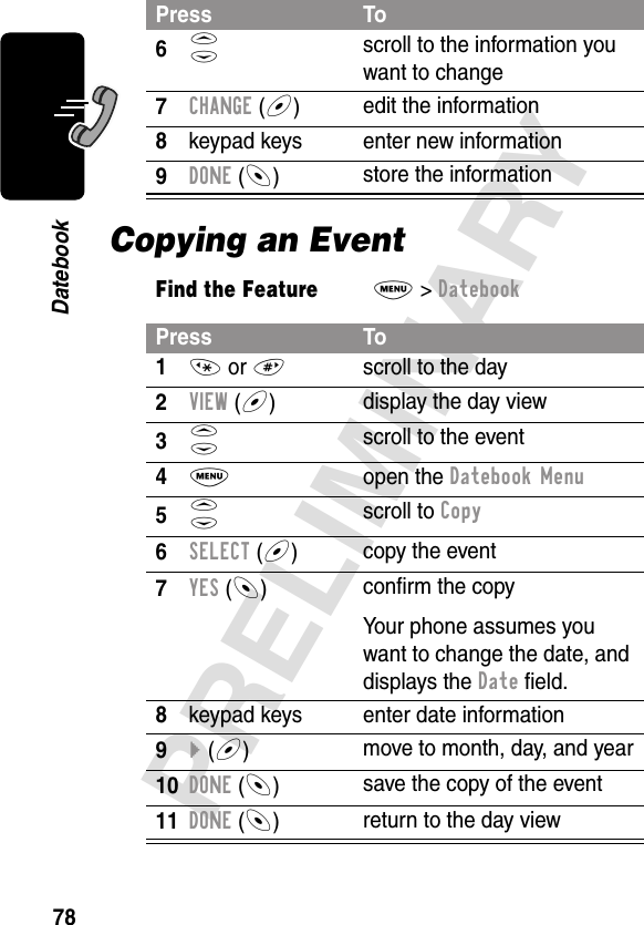 78PRELIMINARYDatebookCopying an Event6S scroll to the information you want to change7CHANGE (+)edit the information8keypad keys enter new information9DONE (-)store the informationFind the FeatureM&gt; DatebookPress To1* or #scroll to the day2VIEW (+)display the day view3S scroll to the event4M open the Datebook Menu5S scroll to Copy6SELECT (+)copy the event7YES (-)conﬁrm the copyYour phone assumes you want to change the date, and displays the Date ﬁeld.8keypad keys enter date information9} (+)move to month, day, and year10DONE (-)save the copy of the event11DONE (-)return to the day viewPress To