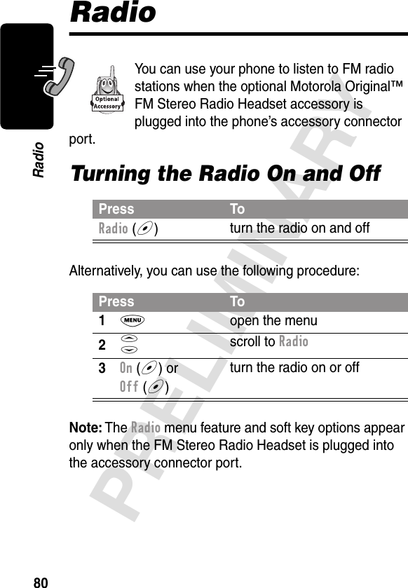 80PRELIMINARYRadioRadioYou can use your phone to listen to FM radio stations when the optional Motorola Original™ FM Stereo Radio Headset accessory is plugged into the phone’s accessory connector port.Turning the Radio On and OffAlternatively, you can use the following procedure:Note: The Radio menu feature and soft key options appear only when the FM Stereo Radio Headset is plugged into the accessory connector port.Press ToRadio (+)turn the radio on and offPress To1M  open the menu2S scroll to Radio3On (+) or Off (+)turn the radio on or off