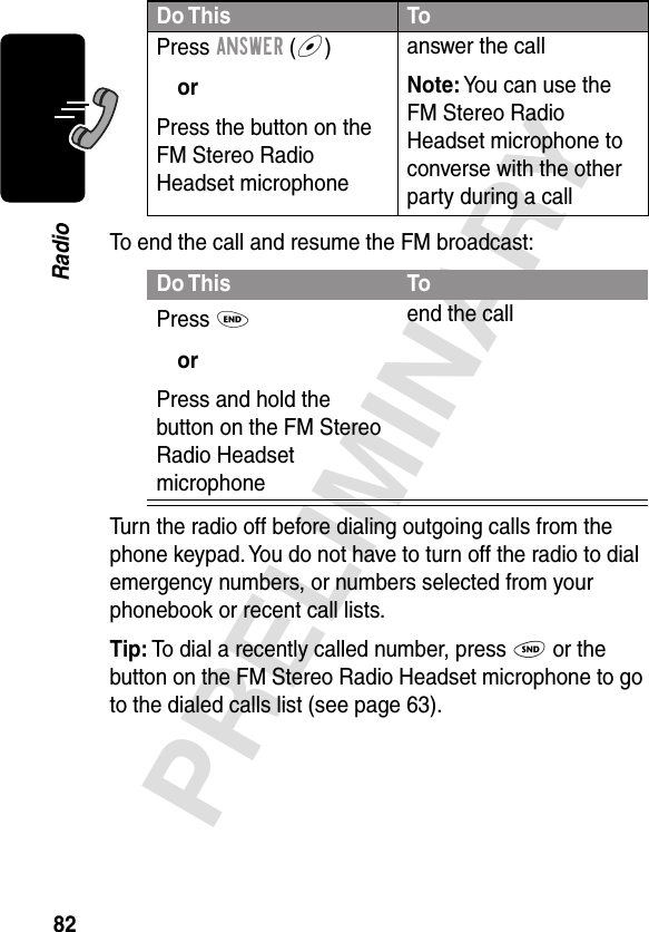 82PRELIMINARYRadioTo end the call and resume the FM broadcast:Turn the radio off before dialing outgoing calls from the phone keypad. You do not have to turn off the radio to dial emergency numbers, or numbers selected from your phonebook or recent call lists.Tip: To dial a recently called number, press N or the button on the FM Stereo Radio Headset microphone to go to the dialed calls list (see page 63).Press ANSWER (+)orPress the button on the FM Stereo Radio Headset microphoneanswer the callNote: You can use the FM Stereo Radio Headset microphone to converse with the other party during a callDo This ToPress OorPress and hold the button on the FM Stereo Radio Headset microphoneend the callDo This To