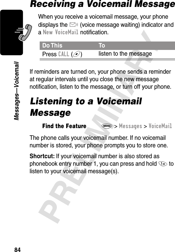 84PRELIMINARYMessages—VoicemailReceiving a Voicemail MessageWhen you receive a voicemail message, your phone displays the &amp; (voice message waiting) indicator and a New VoiceMail notiﬁcation.If reminders are turned on, your phone sends a reminder at regular intervals until you close the new message notiﬁcation, listen to the message, or turn off your phone.Listening to a Voicemail MessageThe phone calls your voicemail number. If no voicemail number is stored, your phone prompts you to store one.Shortcut: If your voicemail number is also stored as phonebook entry number 1, you can press and hold 1 to listen to your voicemail message(s).Do This ToPress CALL (+)listen to the messageFind the FeatureM&gt; Messages &gt; VoiceMail