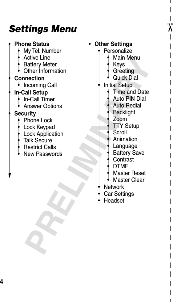  ✂ 4 PRELIMINARY Settings Menu• Phone Status•My Tel. Number•Active Line•Battery Meter•Other Information• Connection•Incoming Call• In-Call Setup•In-Call Timer•Answer Options• Security•Phone Lock•Lock Keypad•Lock Application•Talk Secure•Restrict Calls•New Passwords• Other Settings•Personalize•Main Menu•Keys•Greeting•Quick Dial•Initial Setup•Time and Date•Auto PIN Dial•Auto Redial•Backlight•Zoom•TTY Setup•Scroll•Animation•Language•Battery Save•Contrast•DTMF•Master Reset•Master Clear•Network•Car Settings•Headset