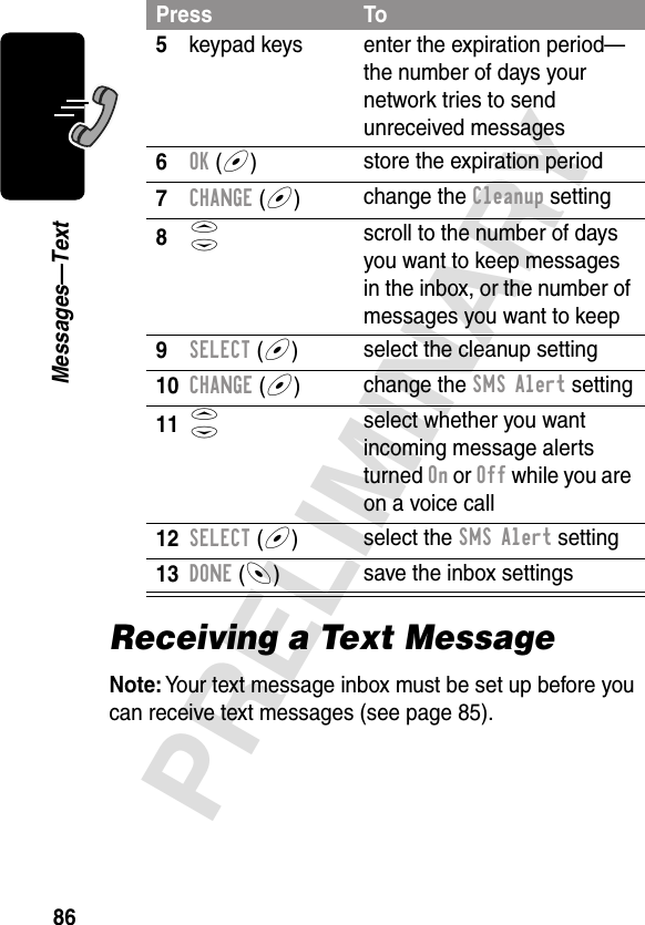 86PRELIMINARYMessages—TextReceiving a Text MessageNote: Your text message inbox must be set up before you can receive text messages (see page 85).5keypad keys enter the expiration period—the number of days your network tries to send unreceived messages6OK (+)store the expiration period7CHANGE (+)change the Cleanup setting8S scroll to the number of days you want to keep messages in the inbox, or the number of messages you want to keep9SELECT (+)select the cleanup setting10CHANGE (+)change the SMS Alert setting11S select whether you want incoming message alerts turned On or Off while you are on a voice call12SELECT (+)select the SMS Alert setting13DONE (-)save the inbox settingsPress To