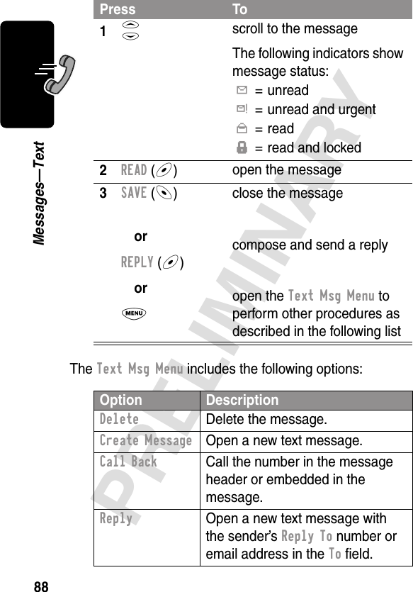 88PRELIMINARYMessages—TextThe Text Msg Menu includes the following options:Press To1S scroll to the messageThe following indicators show message status:Y= unreadd= unread and urgentn= readf= read and locked2READ (+)open the message3SAVE (-)orREPLY (+)orM close the messagecompose and send a replyopen the Text Msg Menu to perform other procedures as described in the following listOption DescriptionDelete  Delete the message.Create Message  Open a new text message.Call Back  Call the number in the message header or embedded in the message.Reply  Open a new text message with the sender’s Reply To number or email address in the To ﬁeld.