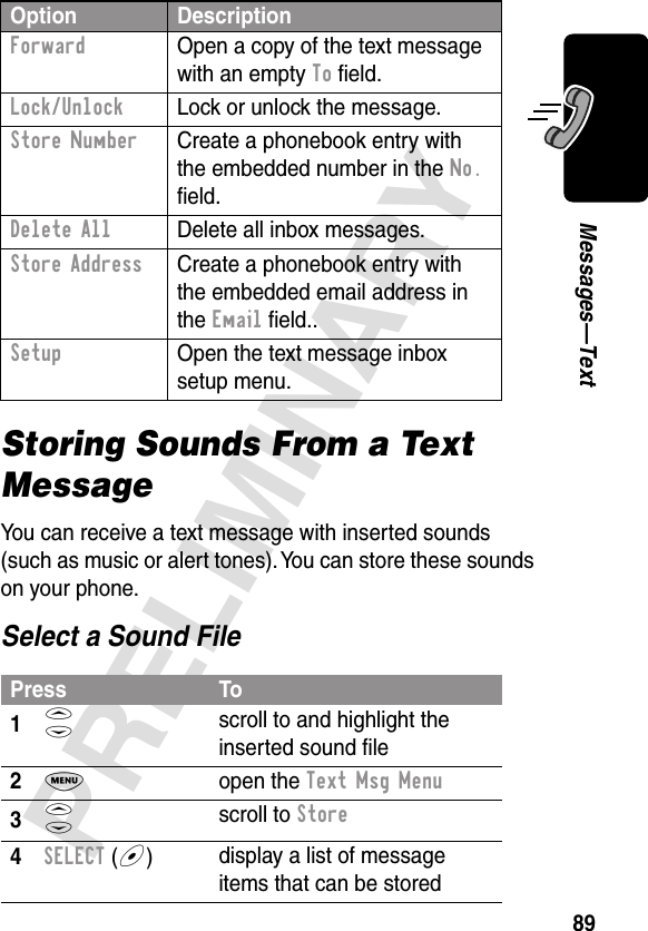 89PRELIMINARYMessages—TextStoring Sounds From a Text MessageYou can receive a text message with inserted sounds (such as music or alert tones). You can store these sounds on your phone.Select a Sound FileForward  Open a copy of the text message with an empty To ﬁeld.Lock/Unlock  Lock or unlock the message.Store Number  Create a phonebook entry with the embedded number in the No. ﬁeld.Delete All  Delete all inbox messages.Store Address  Create a phonebook entry with the embedded email address in the Email ﬁeld..Setup  Open the text message inbox setup menu.Press To1S scroll to and highlight the inserted sound ﬁle2M open the Text Msg Menu3S scroll to Store4SELECT (+)display a list of message items that can be storedOption Description