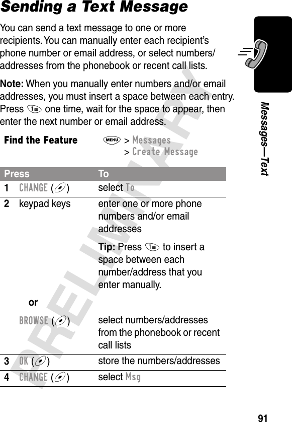 91PRELIMINARYMessages—TextSending a Text MessageYou can send a text message to one or more recipients. You can manually enter each recipient’s phone number or email address, or select numbers/addresses from the phonebook or recent call lists.Note: When you manually enter numbers and/or email addresses, you must insert a space between each entry. Press 1 one time, wait for the space to appear, then enter the next number or email address.Find the FeatureM&gt; Messages &gt; Create MessagePress To1CHANGE (+)select To2keypad keysorBROWSE (+)enter one or more phone numbers and/or email addressesTip: Press 1 to insert a space between eachnumber/address that you enter manually.select numbers/addresses from the phonebook or recent call lists3OK (+)store the numbers/addresses4CHANGE (+)select Msg