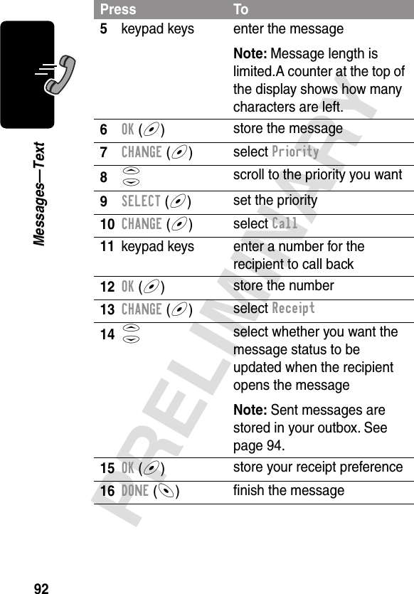 92PRELIMINARYMessages—Text5keypad keys enter the messageNote: Message length is limited.A counter at the top of the display shows how many characters are left.6OK (+)store the message7CHANGE (+)select Priority8S scroll to the priority you want9SELECT (+)set the priority10CHANGE (+)select Call11 keypad keys enter a number for the recipient to call back12OK (+)store the number13CHANGE (+)select Receipt14S select whether you want the message status to be updated when the recipient opens the messageNote: Sent messages are stored in your outbox. See page 94.15OK (+)store your receipt preference16DONE (-)ﬁnish the messagePress To