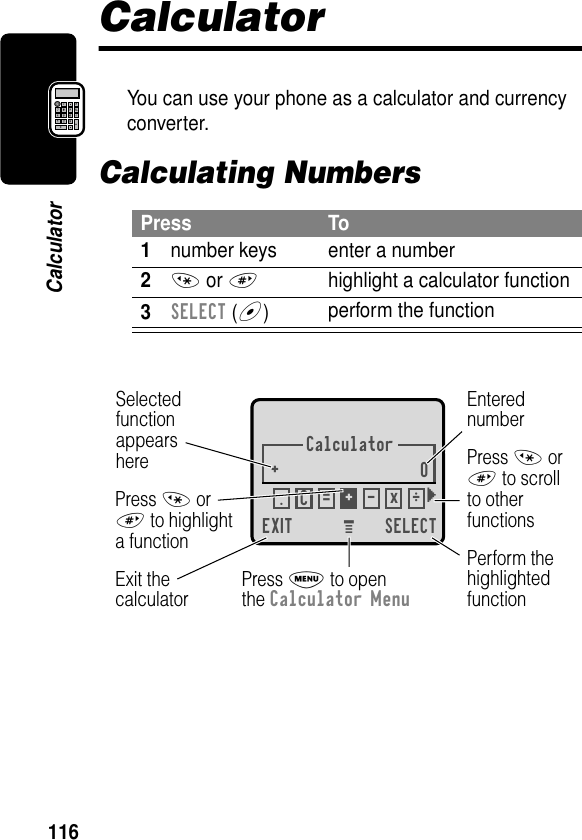 116CalculatorCalculatorYou can use your phone as a calculator and currency converter.Calculating NumbersPress To1number keys enter a number2* or #highlight a calculator function3SELECT (+)perform the functionCalculator+0EXIT SELECTSelectedfunctionappearsherePerform thehighlightedfunctionPress M to openthe Calculator MenuExit thecalculatorEnterednumberPress * or# to scrollto otherfunctionsPress * or# to highlighta function.ÖC=+-x} M 