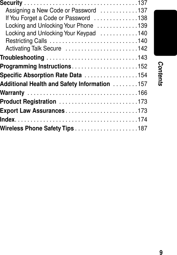  9 Contents Security  . . . . . . . . . . . . . . . . . . . . . . . . . . . . . . . . . . . .137Assigning a New Code or Password   . . . . . . . . . . . .137If You Forget a Code or Password   . . . . . . . . . . . . . .138Locking and Unlocking Your Phone   . . . . . . . . . . . . .139Locking and Unlocking Your Keypad   . . . . . . . . . . . .140Restricting Calls  . . . . . . . . . . . . . . . . . . . . . . . . . . . .140Activating Talk Secure   . . . . . . . . . . . . . . . . . . . . . . .142 Troubleshooting  . . . . . . . . . . . . . . . . . . . . . . . . . . . . .143 Programming Instructions . . . . . . . . . . . . . . . . . . . . .152 Speciﬁc Absorption Rate Data  . . . . . . . . . . . . . . . . .154 Additional Health and Safety Information  . . . . . . . .157 Warranty  . . . . . . . . . . . . . . . . . . . . . . . . . . . . . . . . . . .166 Product Registration  . . . . . . . . . . . . . . . . . . . . . . . . .173 Export Law Assurances . . . . . . . . . . . . . . . . . . . . . . .173 Index . . . . . . . . . . . . . . . . . . . . . . . . . . . . . . . . . . . . . . .174 Wireless Phone Safety Tips . . . . . . . . . . . . . . . . . . . .187