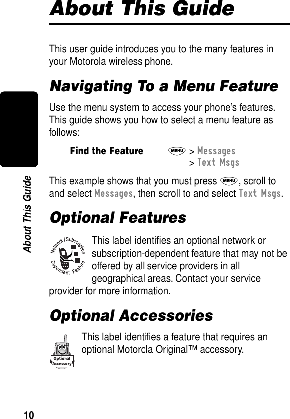  10 About This Guide About This Guide This user guide introduces you to the many features in your Motorola wireless phone. Navigating To a Menu Feature Use the menu system to access your phone’s features. This guide shows you how to select a menu feature as follows:This example shows that you must press  M , scroll to and select  Messages , then scroll to and select  Text Msgs . Optional Features This label identiﬁes an optional network or subscription-dependent feature that may not be offered by all service providers in all geographical areas. Contact your service provider for more information. Optional Accessories This label identiﬁes a feature that requires an optional Motorola Original™ accessory. Find the Feature M &gt;  Messages  &gt;  Text Msgs