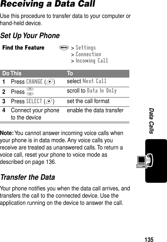 135Data CallsReceiving a Data CallUse this procedure to transfer data to your computer or hand-held device.Set Up Your PhoneTransfer the DataYour phone notiﬁes you when the data call arrives, and transfers the call to the connected device. Use the application running on the device to answer the call.Find the FeatureM&gt; Settings &gt; Connection &gt; Incoming CallDo This To1Press CHANGE (+)select Next Call2Press Sscroll to Data In Only3Press SELECT (+)set the call format4Connect your phone to the device enable the data transferNote: You cannot answer incoming voice calls when your phone is in data mode. Any voice calls you receive are treated as unanswered calls. To return a voice call, reset your phone to voice mode as described on page 136.