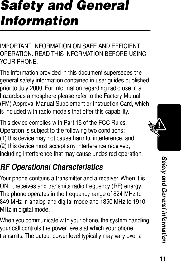  11 Safety and General Information Safety and General  Information IMPORTANT INFORMATION ON SAFE AND EFFICIENT OPERATION. READ THIS INFORMATION BEFORE USING YOUR PHONE.The information provided in this document supersedes the general safety information contained in user guides published prior to July 2000. For information regarding radio use in a hazardous atmosphere please refer to the Factory Mutual (FM) Approval Manual Supplement or Instruction Card, which is included with radio models that offer this capability.This device complies with Part 15 of the FCC Rules. Operation is subject to the following two conditions:  (1) this device may not cause harmful interference, and (2) this device must accept any interference received, including interference that may cause undesired operation. RF Operational Characteristics Your phone contains a transmitter and a receiver. When it is ON, it receives and transmits radio frequency (RF) energy. The phone operates in the frequency range of 824 MHz to 849 MHz in analog and digital mode and 1850 MHz to 1910 MHz in digital mode.When you communicate with your phone, the system handling your call controls the power levels at which your phone transmits. The output power level typically may vary over a 