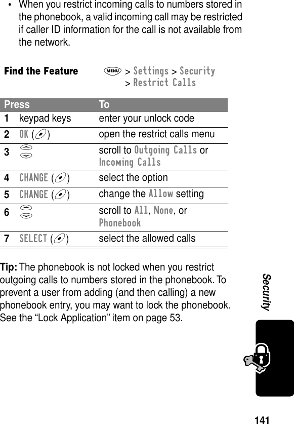 141Security•When you restrict incoming calls to numbers stored in the phonebook, a valid incoming call may be restricted if caller ID information for the call is not available from the network.Tip: The phonebook is not locked when you restrict outgoing calls to numbers stored in the phonebook. To prevent a user from adding (and then calling) a new phonebook entry, you may want to lock the phonebook. See the “Lock Application” item on page 53.Find the FeatureM&gt; Settings &gt; Security &gt; Restrict CallsPress To1keypad keys enter your unlock code2OK (+)open the restrict calls menu3S scroll to Outgoing Calls or Incoming Calls4CHANGE (+)select the option5CHANGE (+)change the Allow setting6S scroll to All, None, or Phonebook7SELECT (+)select the allowed calls