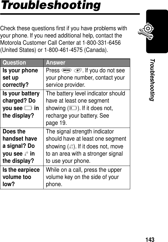 143TroubleshootingTroubleshootingCheck these questions ﬁrst if you have problems with your phone. If you need additional help, contact the Motorola Customer Call Center at 1-800-331-6456 (United States) or 1-800-461-4575 (Canada).Question AnswerIs your phone set up correctly? Press M #. If you do not see your phone number, contact your service provider.Is your battery charged? Do you see B in the display? The battery level indicator should have at least one segment showing (C). If it does not, recharge your battery. See page 19.Does the handset have a signal? Do you see j in the display? The signal strength indicator should have at least one segment showing (1). If it does not, move to an area with a stronger signal to use your phone.Is the earpiece volume too low? While on a call, press the upper volume key on the side of your phone.